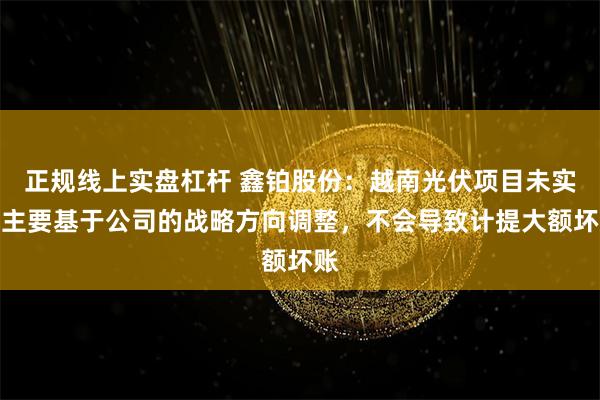 正规线上实盘杠杆 鑫铂股份：越南光伏项目未实施主要基于公司的战略方向调整，不会导致计提大额坏账