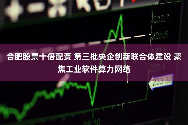 合肥股票十倍配资 第三批央企创新联合体建设 聚焦工业软件算力网络