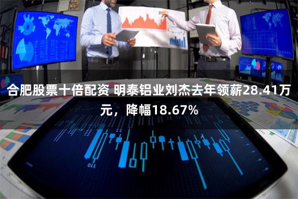 合肥股票十倍配资 明泰铝业刘杰去年领薪28.41万元，降幅18.67%