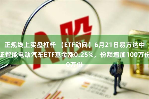 正规线上实盘杠杆 【ETF动向】6月21日易方达中证智能电动汽车ETF基金涨0.25%，份额增加100万份