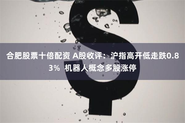 合肥股票十倍配资 A股收评：沪指高开低走跌0.83%  机器人概念多股涨停