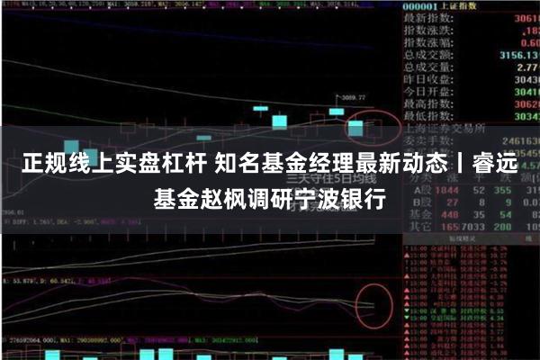 正规线上实盘杠杆 知名基金经理最新动态丨睿远基金赵枫调研宁波银行