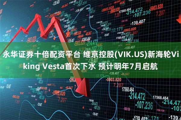 永华证券十倍配资平台 维京控股(VIK.US)新海轮Viking Vesta首次下水 预计明年7月启航