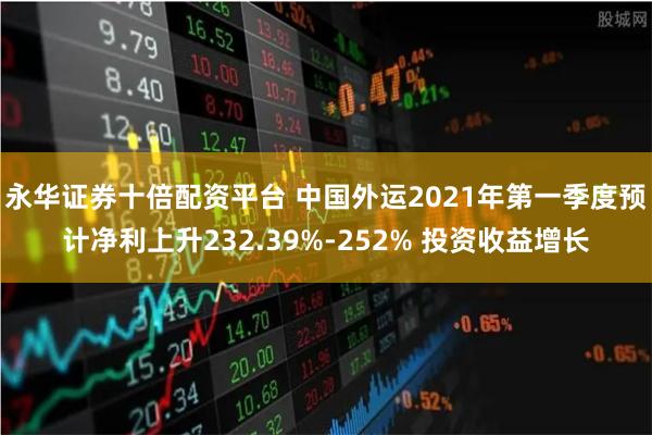 永华证券十倍配资平台 中国外运2021年第一季度预计净利上升232.39%-252% 投资收益增长