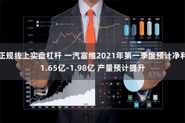 正规线上实盘杠杆 一汽富维2021年第一季度预计净利1.65亿-1.98亿 产量预计提升