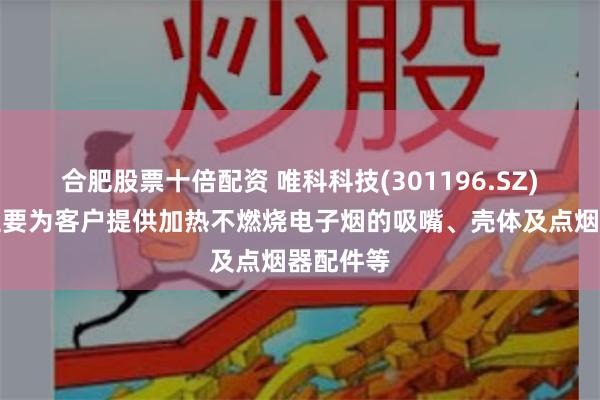 合肥股票十倍配资 唯科科技(301196.SZ)：目前主要为客户提供加热不燃烧电子烟的吸嘴、壳体及点烟器配件等