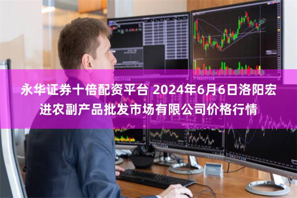 永华证券十倍配资平台 2024年6月6日洛阳宏进农副产品批发市场有限公司价格行情