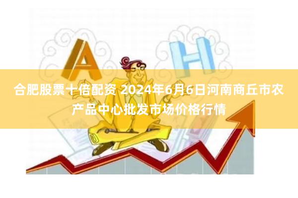 合肥股票十倍配资 2024年6月6日河南商丘市农产品中心批发市场价格行情