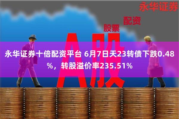 永华证券十倍配资平台 6月7日天23转债下跌0.48%，转股溢价率235.51%