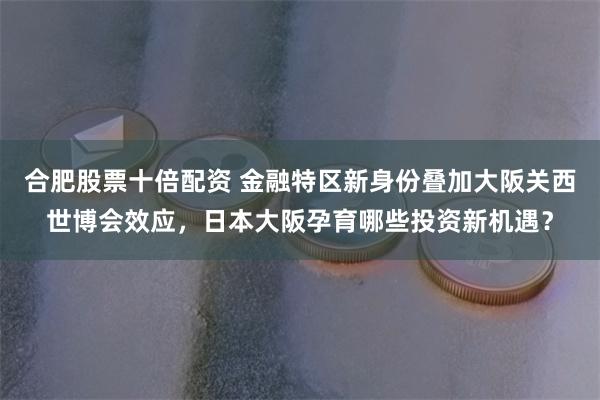 合肥股票十倍配资 金融特区新身份叠加大阪关西世博会效应，日本大阪孕育哪些投资新机遇？