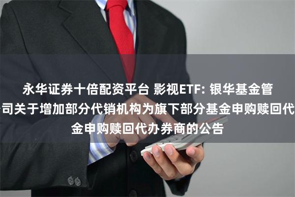 永华证券十倍配资平台 影视ETF: 银华基金管理股份有限公司关于增加部分代销机构为旗下部分基金申购赎回代办券商的公告