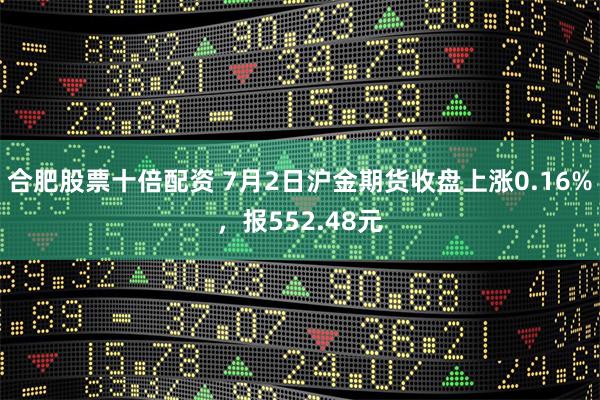 合肥股票十倍配资 7月2日沪金期货收盘上涨0.16%，报552.48元