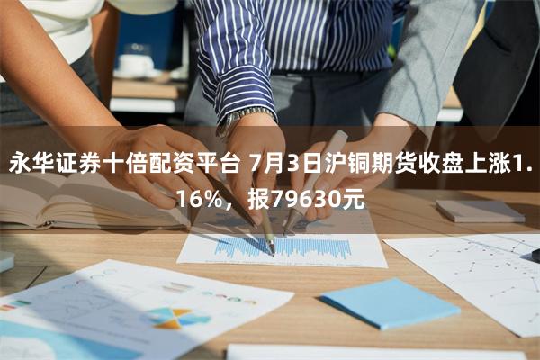 永华证券十倍配资平台 7月3日沪铜期货收盘上涨1.16%，报79630元