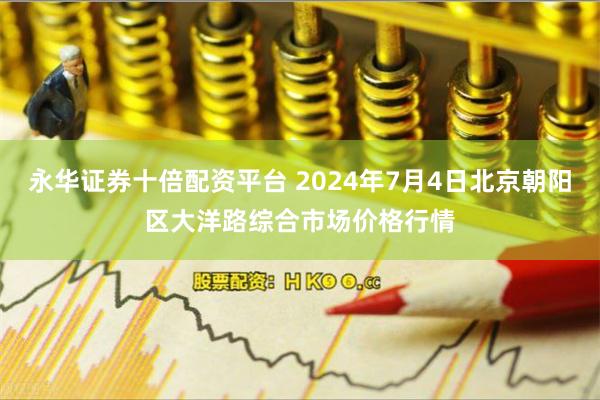 永华证券十倍配资平台 2024年7月4日北京朝阳区大洋路综合市场价格行情