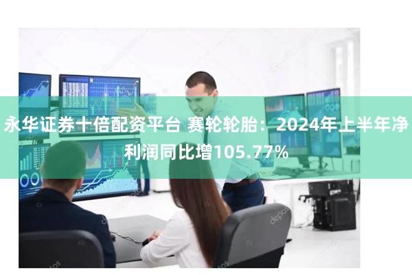 永华证券十倍配资平台 赛轮轮胎：2024年上半年净利润同比增105.77%