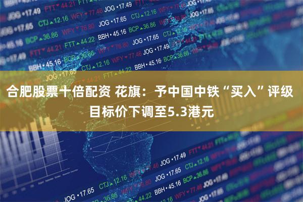 合肥股票十倍配资 花旗：予中国中铁“买入”评级 目标价下调至5.3港元