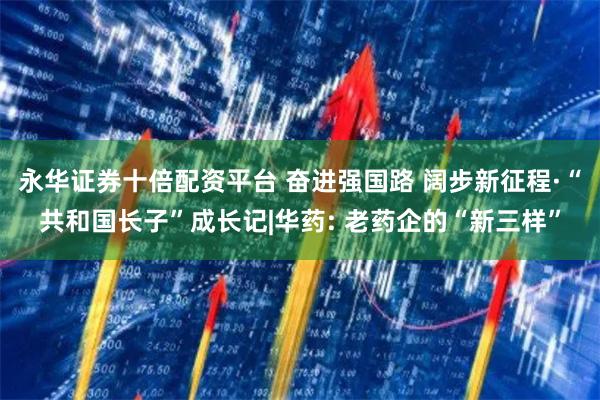 永华证券十倍配资平台 奋进强国路 阔步新征程·“共和国长子”成长记|华药: 老药企的“新三样”