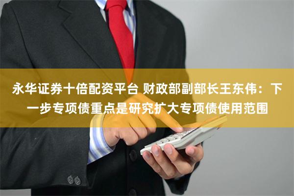 永华证券十倍配资平台 财政部副部长王东伟：下一步专项债重点是研究扩大专项债使用范围