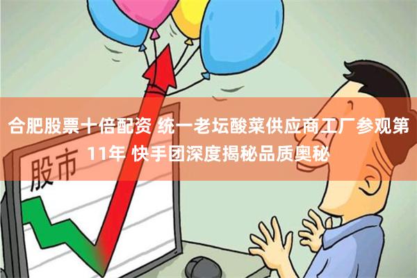 合肥股票十倍配资 统一老坛酸菜供应商工厂参观第11年 快手团深度揭秘品质奥秘