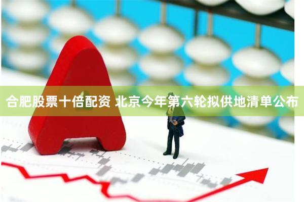 合肥股票十倍配资 北京今年第六轮拟供地清单公布