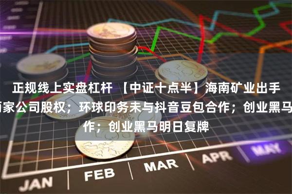 正规线上实盘杠杆 【中证十点半】海南矿业出手 拟收购两家公司股权；环球印务未与抖音豆包合作；创业黑马明日复牌